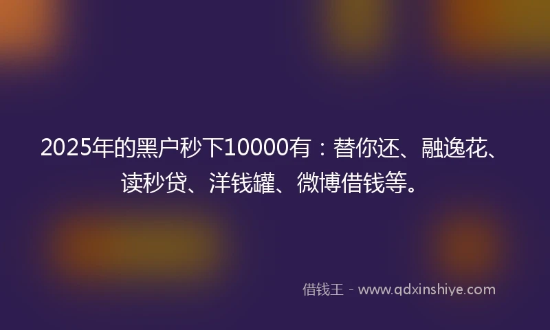 2025年的黑户秒下10000有：替你还、融逸花、读秒贷、洋钱罐、微博借钱等。