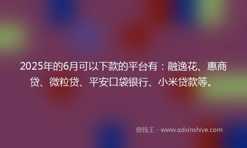 2025年的6月可以下款的平台有：融逸花、惠商贷、微粒贷、平安口袋银行、小米贷款等。