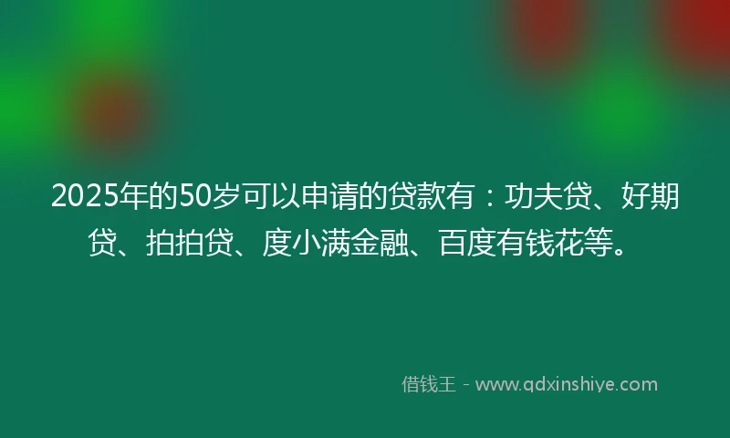 2025年的50岁可以申请的贷款有：功夫贷、好期贷、拍拍贷、度小满金融、百度有钱花等。