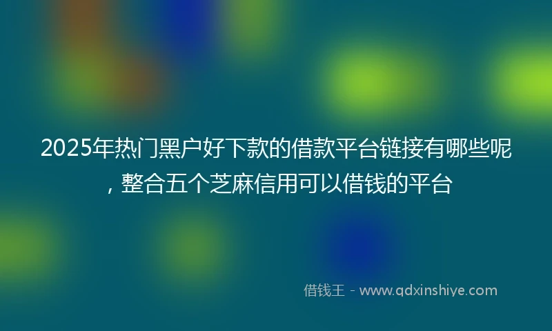 2025年热门黑户好下款的借款平台链接有哪些呢，整合五个芝麻信用可以借钱的平台