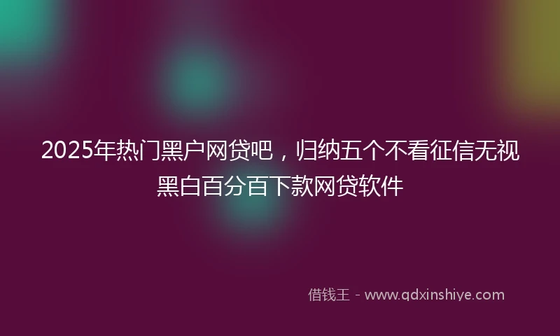 2025年热门黑户网贷吧，归纳五个不看征信无视黑白百分百下款网贷软件