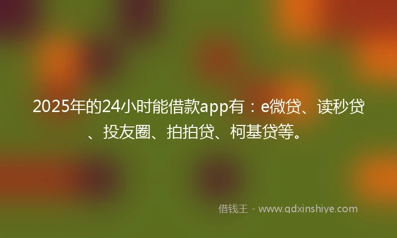 2025年的24小时能借款app有：e微贷、读秒贷、投友圈、拍拍贷、柯基贷等。