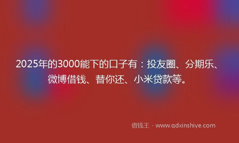 2025年的3000能下的口子有：投友圈、分期乐、微博借钱、替你还、小米贷款等。