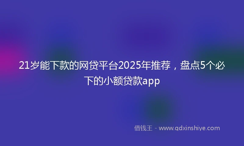 21岁能下款的网贷平台2025年推荐，盘点5个必下的小额贷款app