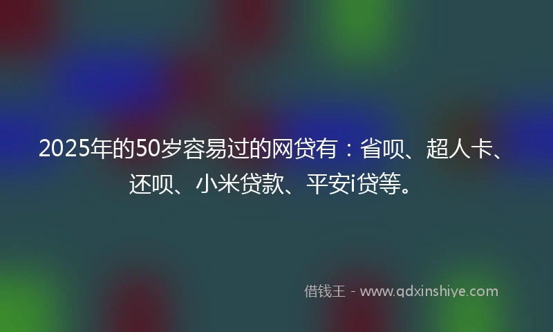 2025年的50岁容易过的网贷有：省呗、超人卡、还呗、小米贷款、平安i贷等。
