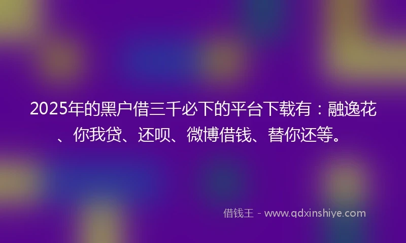 2025年的黑户借三千必下的平台下载有：融逸花、你我贷、还呗、微博借钱、替你还等。