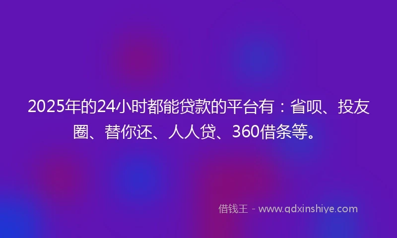 2025年的24小时都能贷款的平台有：省呗、投友圈、替你还、人人贷、360借条等。