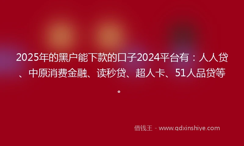 2025年的黑户能下款的口子2024平台有：人人贷、中原消费金融、读秒贷、超人卡、51人品贷等。