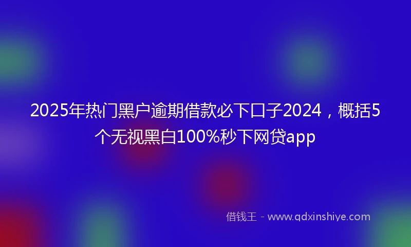 2025年热门黑户逾期借款必下口子2024，概括5个无视黑白100%秒下网贷app