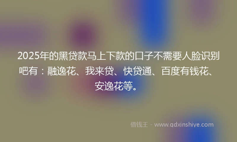 2025年的黑贷款马上下款的口子不需要人脸识别吧有：融逸花、我来贷、快贷通、百度有钱花、安逸花等。