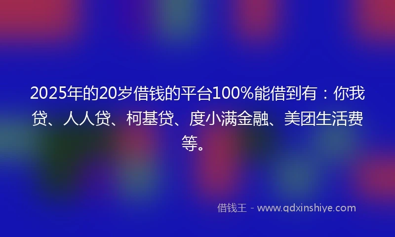 2025年的20岁借钱的平台100%能借到有：你我贷、人人贷、柯基贷、度小满金融、美团生活费等。