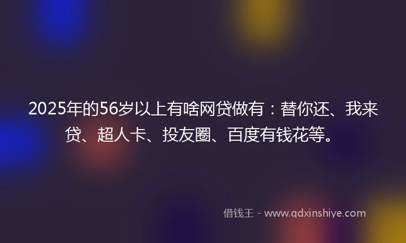 2025年的56岁以上有啥网贷做有：替你还、我来贷、超人卡、投友圈、百度有钱花等。