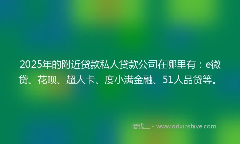 2025年的附近贷款私人贷款公司在哪里有：e微贷、花呗、超人卡、度小满金融、51人品贷等。