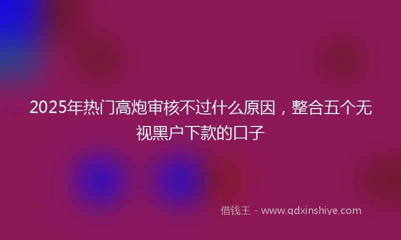 2025年热门高炮审核不过什么原因，整合五个无视黑户下款的口子