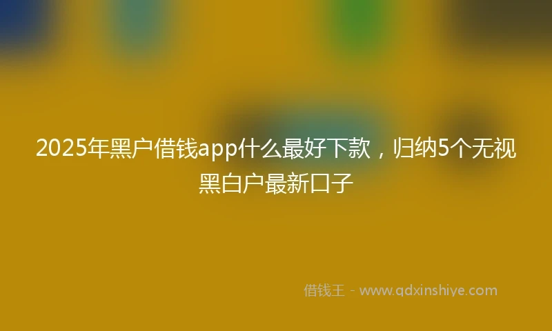 2025年黑户借钱app什么最好下款，归纳5个无视黑白户最新口子