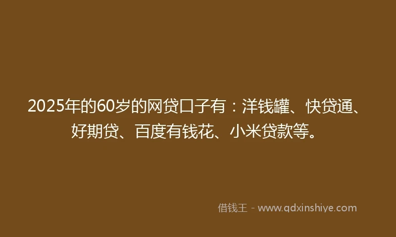 2025年的60岁的网贷口子有：洋钱罐、快贷通、好期贷、百度有钱花、小米贷款等。