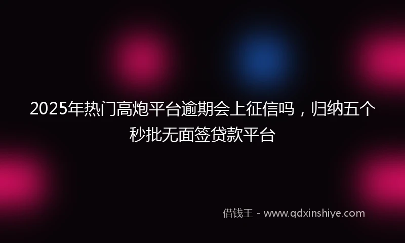 2025年热门高炮平台逾期会上征信吗，归纳五个秒批无面签贷款平台