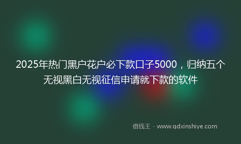 2025年热门黑户花户必下款口子5000，归纳五个无视黑白无视征信申请就下款的软件