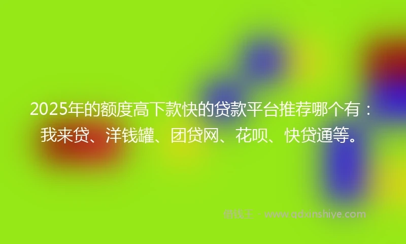 2025年的额度高下款快的贷款平台推荐哪个有：我来贷、洋钱罐、团贷网、花呗、快贷通等。