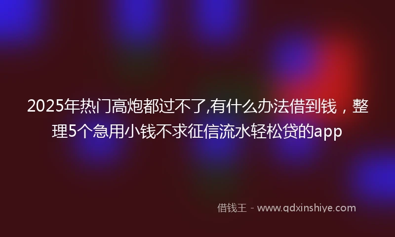 2025年热门高炮都过不了,有什么办法借到钱，整理5个急用小钱不求征信流水轻松贷的app