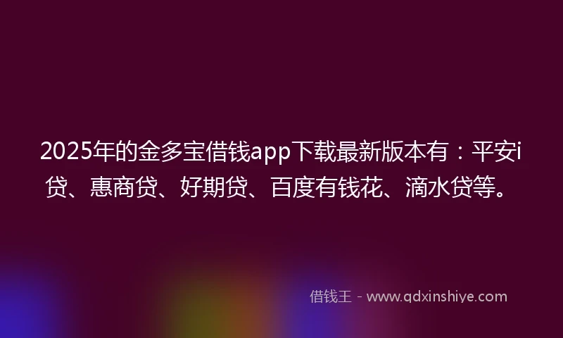 2025年的金多宝借钱app下载最新版本有：平安i贷、惠商贷、好期贷、百度有钱花、滴水贷等。