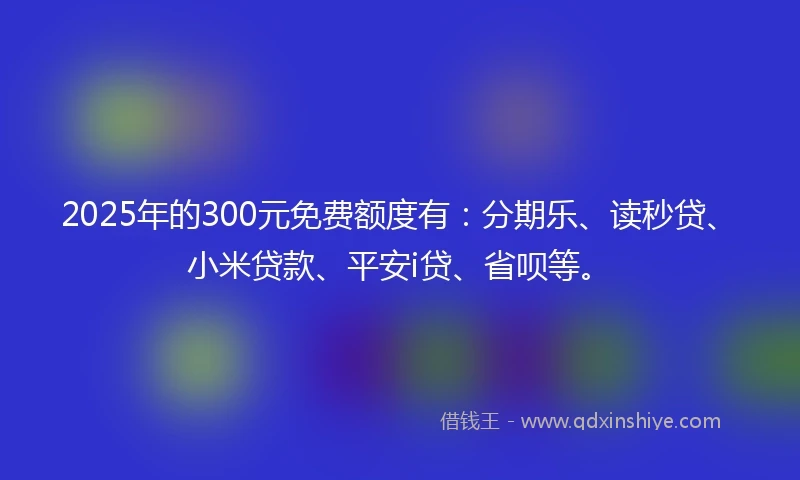 2025年的300元免费额度有：分期乐、读秒贷、小米贷款、平安i贷、省呗等。