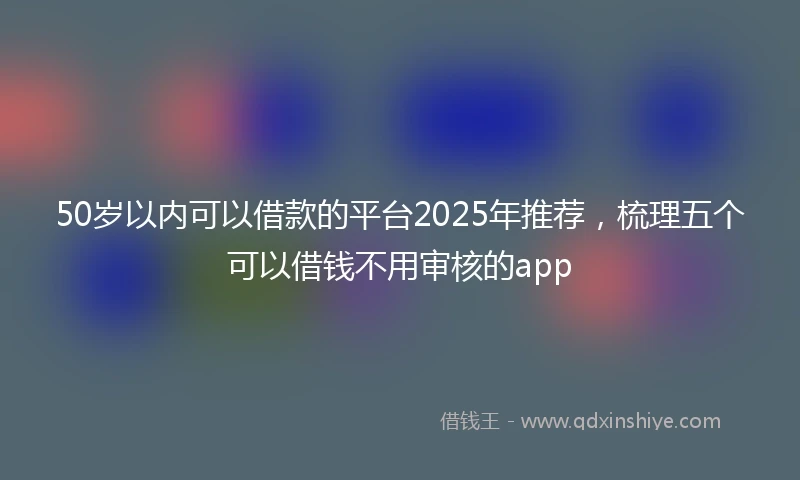 50岁以内可以借款的平台2025年推荐，梳理五个可以借钱不用审核的app