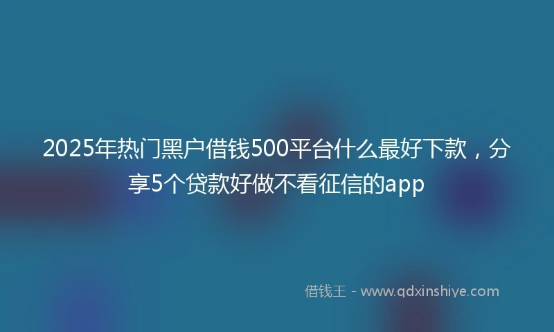 2025年热门黑户借钱500平台什么最好下款，分享5个贷款好做不看征信的app