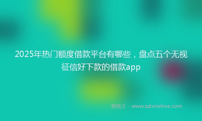 2025年热门额度借款平台有哪些，盘点五个无视征信好下款的借款app