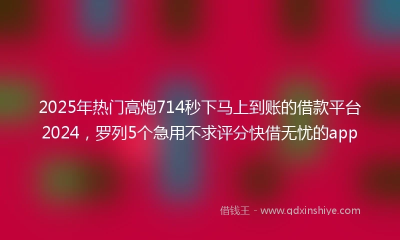 2025年热门高炮714秒下马上到账的借款平台2024，罗列5个急用不求评分快借无忧的app