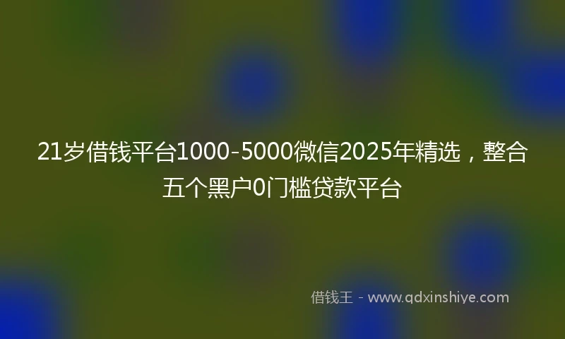 21岁借钱平台1000-5000微信2025年精选，整合五个黑户0门槛贷款平台