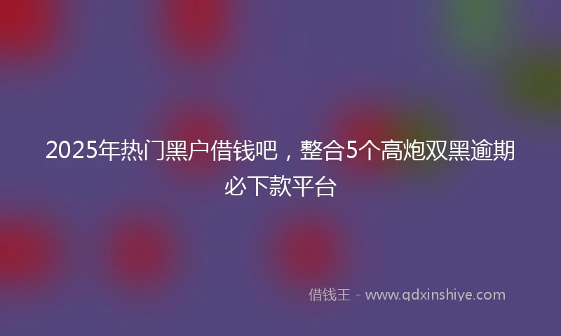 2025年热门黑户借钱吧，整合5个高炮双黑逾期必下款平台
