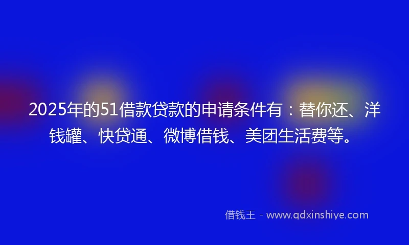 2025年的51借款贷款的申请条件有：替你还、洋钱罐、快贷通、微博借钱、美团生活费等。