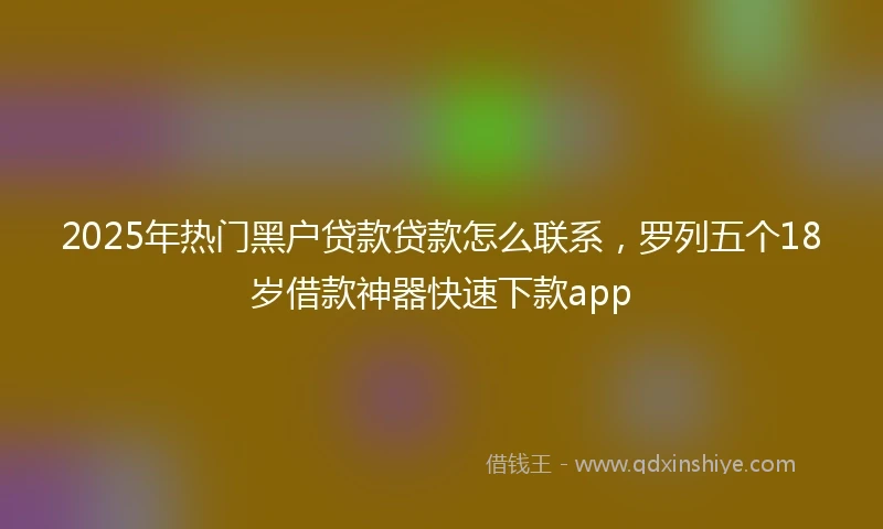2025年热门黑户贷款贷款怎么联系，罗列五个18岁借款神器快速下款app