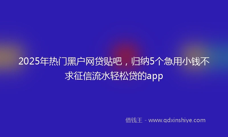 2025年热门黑户网贷贴吧，归纳5个急用小钱不求征信流水轻松贷的app
