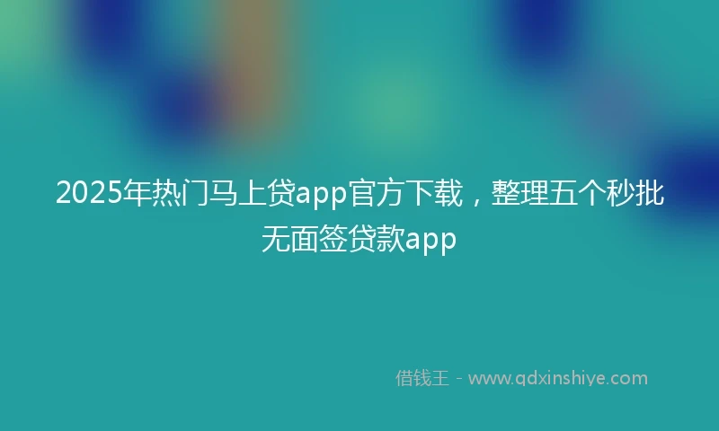 2025年热门马上贷app官方下载，整理五个秒批无面签贷款app