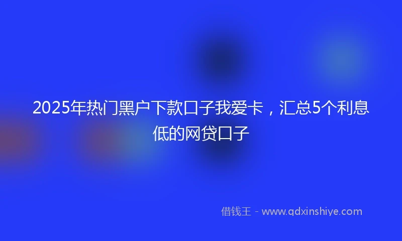 2025年热门黑户下款口子我爱卡,汇总5个利息低的网贷口子