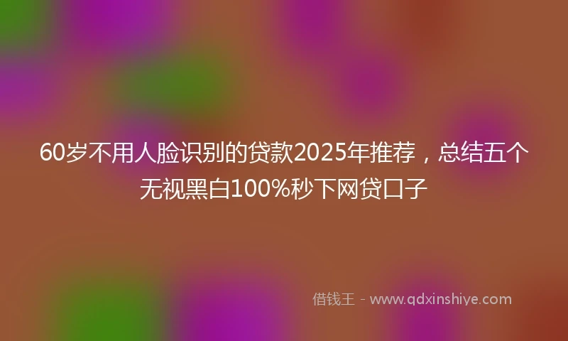 60岁不用人脸识别的贷款2025年推荐,总结五个无视黑白100%秒下网贷口子
