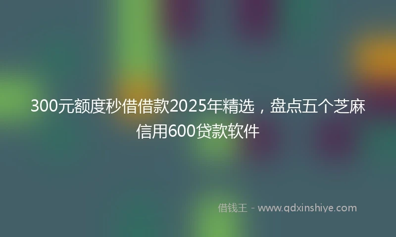 300元额度秒借借款2025年精选，盘点五个芝麻信用600贷款软件