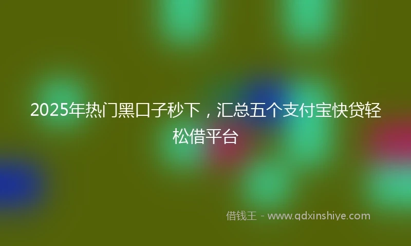 2025年热门黑口子秒下，汇总五个支付宝快贷轻松借平台
