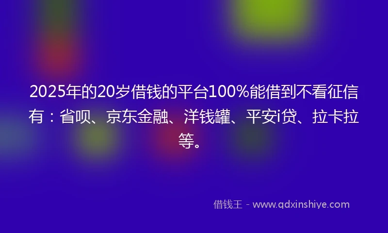 2025年的20岁借钱的平台100%能借到不看征信有：省呗、京东金融、洋钱罐、平安i贷、拉卡拉等。