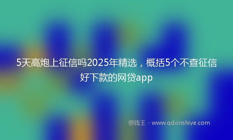 5天高炮上征信吗2025年精选，概括5个不查征信好下款的网贷app