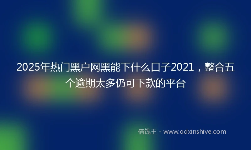 2025年热门黑户网黑能下什么口子2021，整合五个逾期太多仍可下款的平台