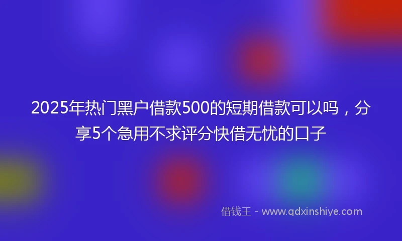 2025年热门黑户借款500的短期借款可以吗，分享5个急用不求评分快借无忧的口子