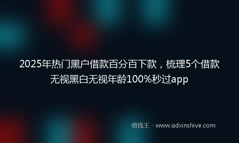 2025年热门黑户借款百分百下款，梳理5个借款无视黑白无视年龄100%秒过app