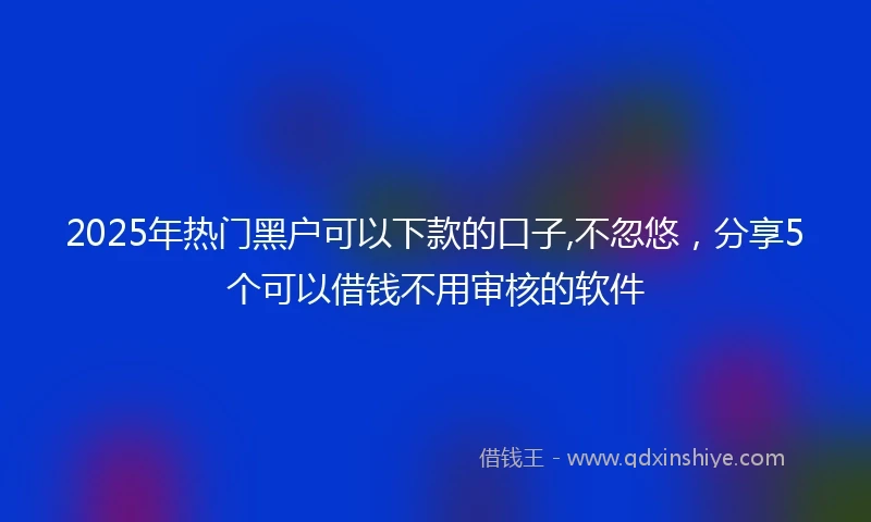 2025年热门黑户可以下款的口子,不忽悠，分享5个可以借钱不用审核的软件