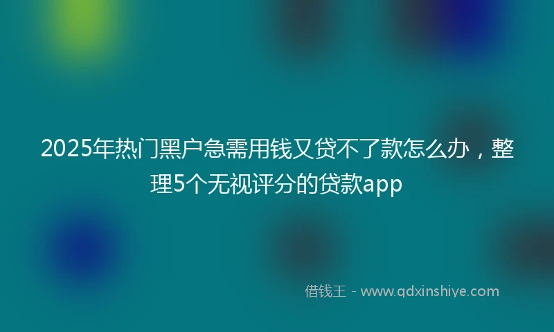 2025年热门黑户急需用钱又贷不了款怎么办，整理5个无视评分的贷款app