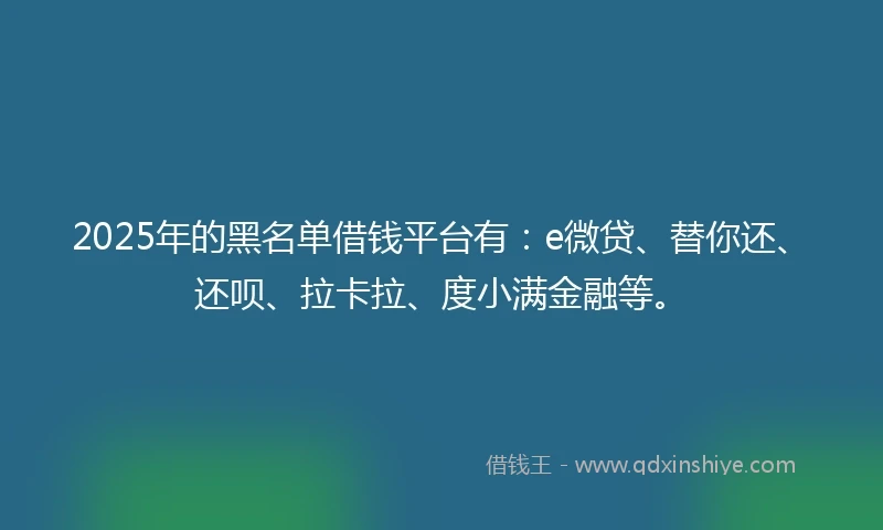 2025年的黑名单借钱平台有：e微贷、替你还、还呗、拉卡拉、度小满金融等。