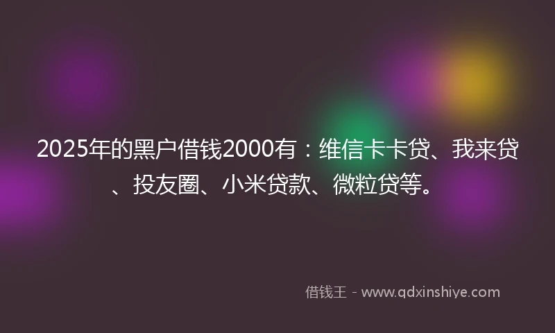 2025年的黑户借钱2000有：维信卡卡贷、我来贷、投友圈、小米贷款、微粒贷等。