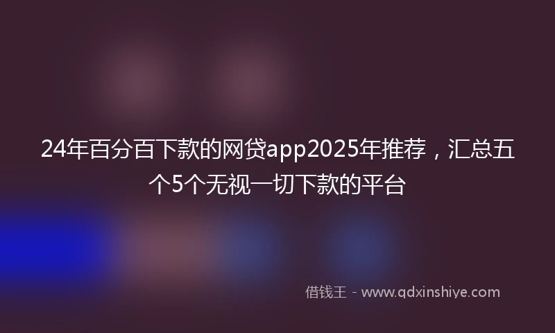 24年百分百下款的网贷app2025年推荐，汇总五个5个无视一切下款的平台